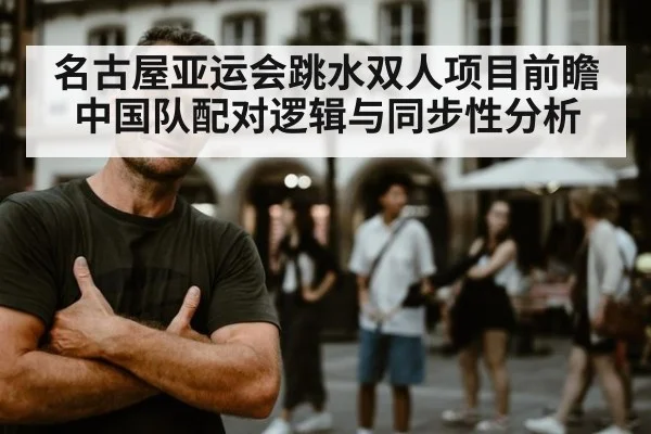 名古屋亚运会跳水双人项目前瞻 中国队配对逻辑与同步性分析
