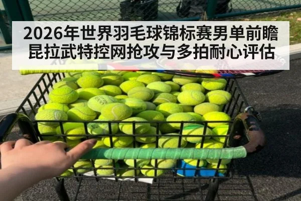 2026年世界羽毛球锦标赛男单前瞻 昆拉武特控网抢攻与多拍耐心评估