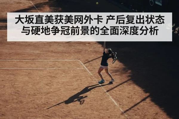 大坂直美获美网外卡 产后复出状态与硬地争冠前景的全面深度分析